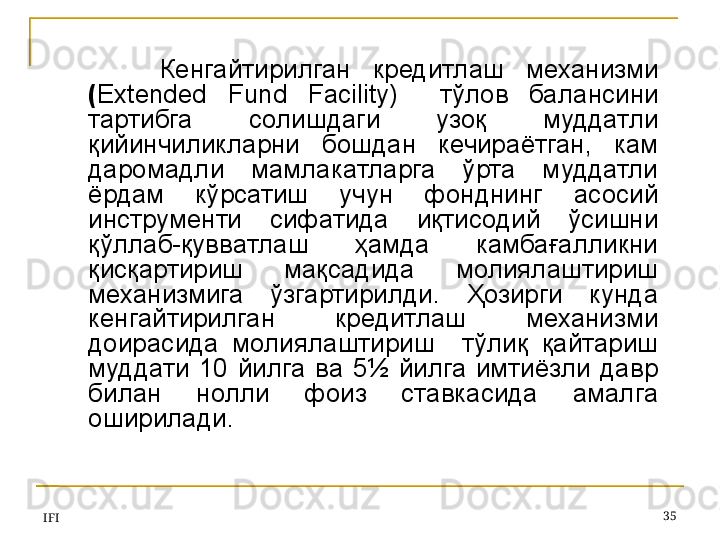 IFI 35Кенгайтирилган  кредитлаш  механизми  
( Extended  Fund  Facility)     тўлов  балансини 
тартибга  солишдаги  узоқ  муддатли 
қийинчиликларни  бошдан  кечираётган,  кам 
даромадли  мамлакатларга  ўрта  муддатли 
ёрдам  кўрсатиш  учун  фонднинг  асосий 
инструменти  сифатида  иқтисодий  ўсишни 
қўллаб-қувватлаш  ҳамда  камбағалликни 
қисқартириш  мақсадида  молиялаштириш 
механизмига  ўзгартирилди.  Ҳозирги  кунда 
кенгайтирилган  кредитлаш  механизми 
доирасида  молиялаштириш    тўлиқ  қайтариш 
муддати  10  йилга  ва  5½  йилга  имтиёзли  давр 
билан  нолли  фоиз  ставкасида  амалга 
оширилади. 