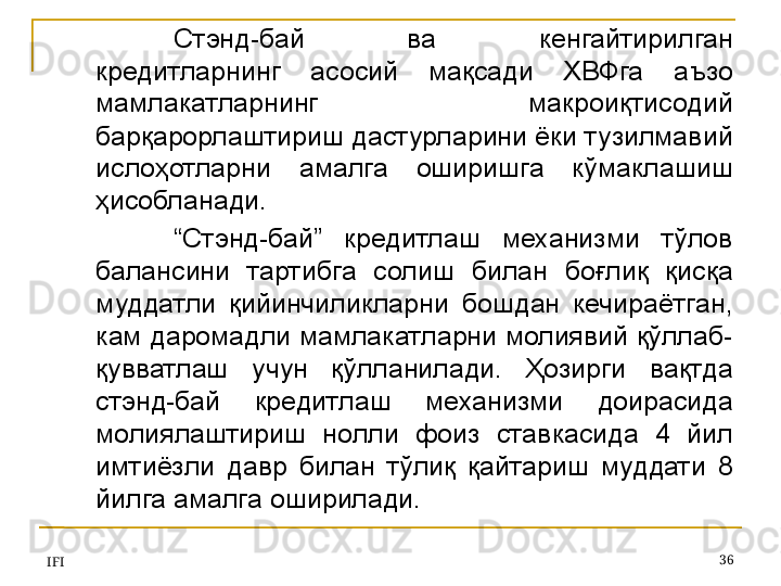 IFI 36Стэнд-бай  ва  кенгайтирилган 
кредитларнинг  асосий  мақсади  ХВФга  аъзо 
мамлакатларнинг  макроиқтисодий 
барқарорлаштириш дастурларини ёки тузилмавий 
ислоҳотларни  амалга  оширишга  кўмаклашиш 
ҳисобланади. 
“ Стэнд-бай”  кредитлаш  механизми  тўлов 
балансини  тартибга  солиш  билан  боғлиқ  қисқа 
муддатли  қийинчиликларни  бошдан  кечираётган, 
кам даромадли мамлакатларни молиявий қўллаб-
қувватлаш  учун  қўлланилади.  Ҳозирги  вақтда 
стэнд-бай  кредитлаш  механизми  доирасида 
молиялаштириш  нолли  фоиз  ставкасида  4  йил 
имтиёзли  давр  билан  тўлиқ  қайтариш  муддати  8 
йилга амалга оширилади.