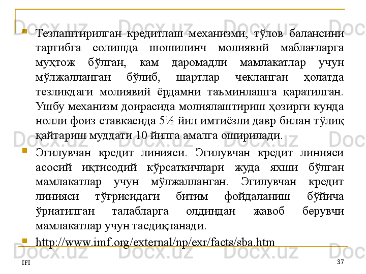 
Тезлаштирилган  кредитлаш  механизми,  тўлов  балансини 
тартибга  солишда  шошилинч  молиявий  маблағларга 
муҳтож  бўлган,  кам  даромадли  мамлакатлар  учун 
мўлжалланган  бўлиб,  шартлар  чекланган  ҳолатда 
тезликдаги  молиявий  ёрдамни  таъминлашга  қаратилган. 
Ушбу механизм доирасида молиялаштириш ҳозирги кунда 
нолли фоиз ставкасида 5½ йил имтиёзли давр билан тўлиқ 
қайтариш муддати 10 йилга амалга оширилади.
Эгилувчан  кредит  линияси.  Эгилувчан  кредит  линияси 
асосий  иқтисодий  кўрсаткичлари  жуда  яхши  бўлган 
мамлакатлар  учун  мўлжалланган.  Эгилувчан  кредит 
линияси  тўғрисидаги  битим  фойдаланиш  бўйича 
ўрнатилган  талабларга  олдиндан  жавоб  берувчи 
мамлакатлар учун тасдиқланади. 
http://www.imf.org/external/np/exr/facts/sba.htm
IFI 37