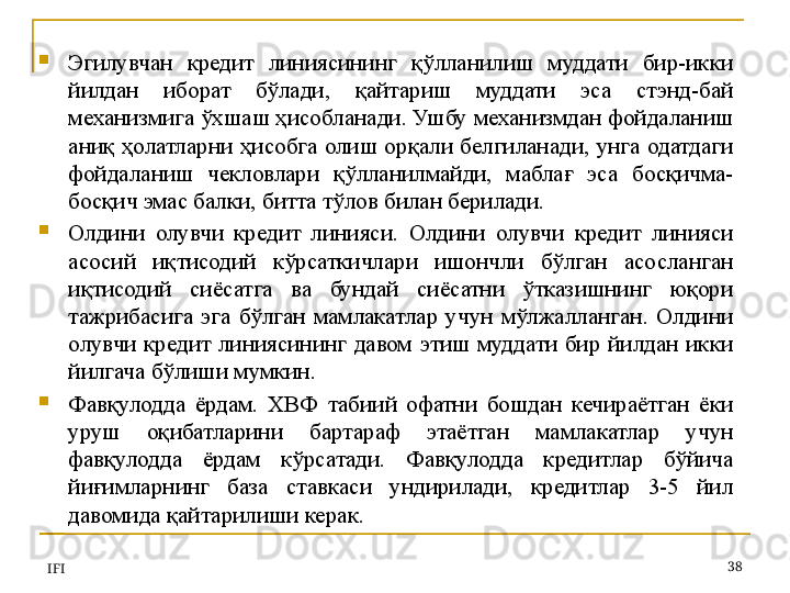 
Эгилувчан  кредит  линиясининг  қўлланилиш  муддати  бир-икки 
йилдан  иборат  бўлади,  қайтариш  муддати  эса  стэнд-бай 
механизмига ўхшаш ҳисобланади. Ушбу механизмдан фойдаланиш 
аниқ  ҳолатларни  ҳисобга  олиш  орқали  белгиланади,  унга  одатдаги 
фойдаланиш  чекловлари  қўлланилмайди,  маблағ  эса  босқичма-
босқич эмас балки, битта тўлов билан берилади.  
Олдини  олувчи  кредит  линияси.  Олдини  олувчи  кредит  линияси 
асосий  иқтисодий  кўрсаткичлари  ишончли  бўлган  асосланган 
иқтисодий  сиёсатга  ва  бундай  сиёсатни  ўтказишнинг  юқори 
тажрибасига  эга  бўлган  мамлакатлар  учун  мўлжалланган.  Олдини 
олувчи  кредит  линиясининг  давом  этиш  муддати  бир  йилдан  икки 
йилгача бўлиши мумкин. 
Фавқулодда  ёрдам.  ХВФ  табиий  офатни  бошдан  кечираётган  ёки 
уруш  оқибатларини  бартараф  этаётган  мамлакатлар  учун 
фавқулодда  ёрдам  кўрсатади.  Фавқулодда  кредитлар  бўйича 
йиғимларнинг  база  ставкаси  ундирилади,  кредитлар  3-5  йил 
давомида қайтарилиши керак. 
IFI 38