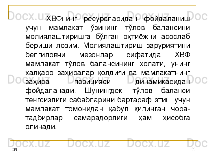 IFI 39ХВФнинг  ресурсларидан  фойдаланиш 
учун  мамлакат  ўзининг  тўлов  балансини 
молиялаштиришга  бўлган  эҳтиёжни  асослаб 
бериши  лозим.  Молиялаштириш  заруриятини 
белгиловчи  мезонлар  сифатида  ХВФ 
мамлакат  тўлов  балансининг  ҳолати,  унинг 
халқаро  заҳиралар  қолдиғи  ва  мамлакатнинг 
заҳира  позицияси  динамикасидан 
фойдаланади.  Шунингдек,  тўлов  баланси 
тенгсизлиги  сабабларини  бартараф  этиш  учун 
мамлакат  томонидан  қабул  қилинган  чора-
тадбирлар  самарадорлиги  ҳам  ҳисобга 
олинади.