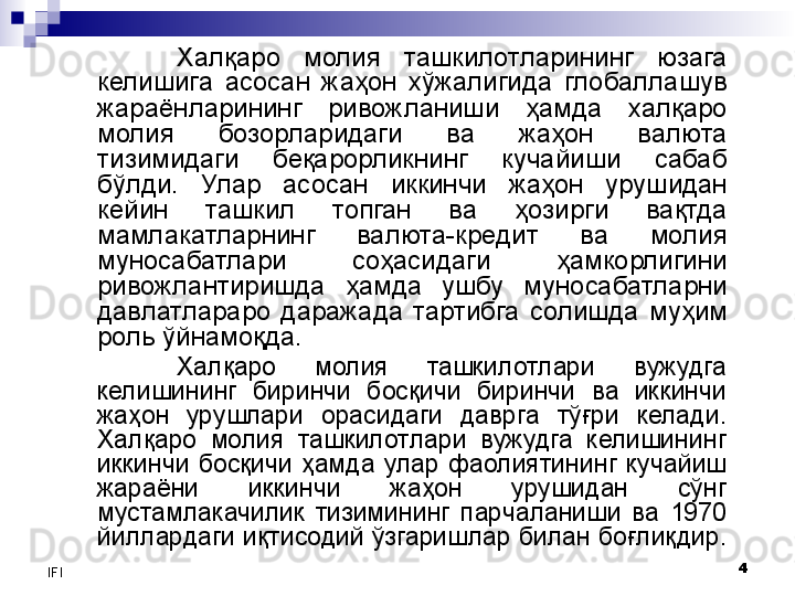 4
IFI Халқаро  молия  ташкилотларининг  юзага 
келишига  асосан  жаҳон  хўжалигида  глобаллашув 
жараёнларининг  ривожланиши  ҳамда  халқаро 
молия  бозорларидаги  ва  жаҳон  валюта 
тизимидаги  беқарорликнинг  кучайиши  сабаб 
бўлди.  Улар  асосан  иккинчи  жаҳон  урушидан 
кейин  ташкил  топган  ва  ҳозирги  вақтда 
мамлакатларнинг  валюта-кредит  ва  молия 
муносабатлари  соҳасидаги  ҳамкорлигини 
ривожлантиришда  ҳамда  ушбу  муносабатларни 
давлатлараро  даражада  тартибга  солишда  муҳим 
роль ўйнамоқда. 
Халқаро  молия  ташкилотлари  вужудга 
келишининг  биринчи  босқичи  биринчи  ва  иккинчи 
жаҳон  урушлари  орасидаги  даврга  тўғри  келади. 
Халқаро  молия  ташкилотлари  вужудга  келишининг 
иккинчи  босқичи  ҳамда  улар  фаолиятининг  кучайиш 
жараёни  иккинчи  жаҳон  урушидан  сўнг 
мустамлакачилик  тизимининг  парчаланиши  ва  1970 
йиллардаги иқтисодий ўзгаришлар билан боғлиқдир.