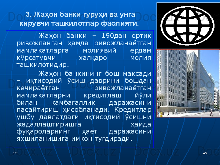 IFI 403. Жаҳон банки гуруҳи ва унга 
кирувчи ташкилотлар фаолияти.  
Жа он  банки  –  190дан  орти  ҳ қ
ривожланган  амда  ривожланаётган 	
ҳ
мамлакатларга  молиявий  ёрдам 
кўрсатувчи  хал аро  молия 	
қ
ташкилотидир.
Жа он  банкининг  бош  ма сади 	
ҳ қ
–  и тисодий  ўсиш  даврини  бошдан 	
қ
кечираётган  ривожланаётган 
мамлакатларни  кредитлаш  йўли 
билан  камба аллик  даражасини 	
ғ
пасайтириш  исобланади.  Кредитлар 	
ҳ
ушбу  давлатдаги  и тисодий  ўсишни 	
қ
жадаллаштиришга  амда 	
ҳ
фу ароларнинг  аёт  даражасини 	
қ ҳ
яхшиланишига имкон ту диради. 	
ғ