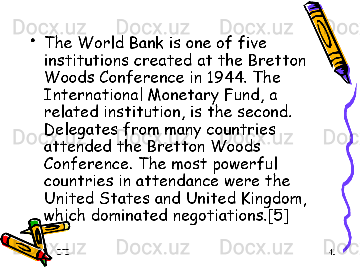 IFI 41•
The World Bank is one of five 
institutions created at the Bretton 
Woods Conference in 1944. The 
International Monetary Fund, a 
related institution, is the second. 
Delegates from many countries 
attended the Bretton Woods 
Conference. The most powerful 
countries in attendance were the 
United States and United Kingdom, 
which dominated negotiations.[5] 