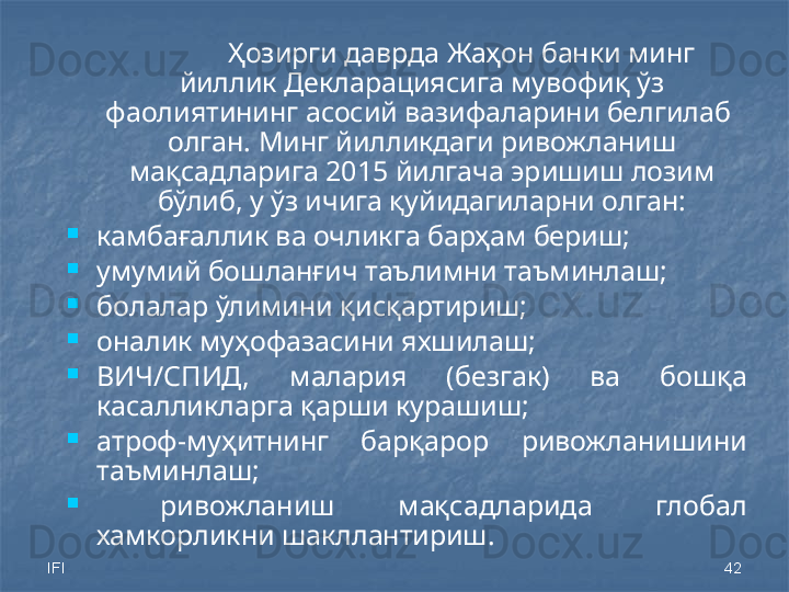 IFI 42Ҳозирги даврда Жаҳон банки минг 
йиллик Декларациясига мувофиқ ўз 
фаолиятининг асосий вазифаларини белгилаб  
олган. Минг йилликдаги ривожланиш 
мақсадларига 2015 йилгача эришиш лозим 
бўлиб, у ўз ичига қуйидагиларни олган:

камбағаллик ва  очлик га барҳам бериш;

умумий бошланғич таълимни таъминлаш;

болалар ўлимини қисқартириш;

оналик муҳофазасини яхшилаш;

ВИЧ/СПИД,  малария  (безгак)   ва  бошқа 
касалликларга қарши курашиш;

атроф-муҳитнинг  барқарор  ривожланишини 
таъминлаш;

  ривожланиш  мақсадларида  глобал 
хамкорликни шакллантириш. 