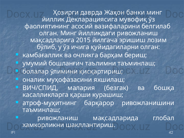 IFI 42Ҳозирги даврда Жаҳон банки минг 
йиллик Декларациясига мувофиқ ўз 
фаолиятининг асосий вазифаларини белгилаб  
олган. Минг йилликдаги ривожланиш 
мақсадларига 2015 йилгача эришиш лозим 
бўлиб, у ўз ичига қуйидагиларни олган:
камбағаллик ва  очлик га барҳам бериш;
умумий бошланғич таълимни таъминлаш;
болалар ўлимини қисқартириш;
оналик муҳофазасини яхшилаш;
ВИЧ/СПИД,  малария  (безгак)   ва  бошқа 
касалликларга қарши курашиш;
атроф-муҳитнинг  барқарор  ривожланишини 
таъминлаш;
  ривожланиш  мақсадларида  глобал 
хамкорликни шакллантириш.