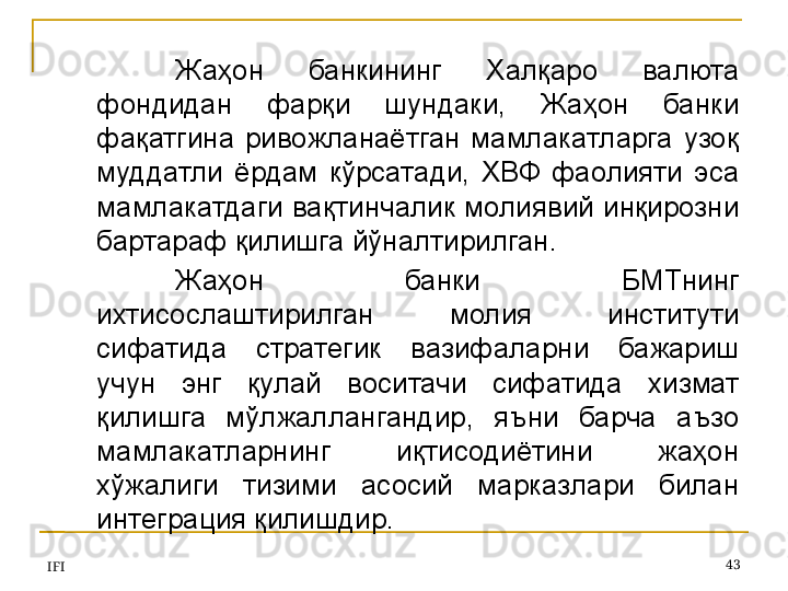 IFI 43Жаҳон  банкининг  Халқаро  валюта 
фондидан  фарқи  шундаки,  Жаҳон  банки 
фақатгина  ривожланаётган  мамлакатларга  узоқ 
муддатли  ёрдам  кўрсатади,  ХВФ  фаолияти  эса 
мамлакатдаги вақтинчалик молиявий инқирозни 
бартараф қилишга йўналтирилган.
Жаҳон  банки  БМТнинг 
ихтисослаштирилган  молия  институти 
сифатида  стратегик  вазифаларни  бажариш 
учун  энг  қулай  воситачи  сифатида  хизмат 
қилишга  мўлжаллангандир,  яъни  барча  аъзо 
мамлакатларнинг  иқтисодиётини  жаҳон 
хўжалиги  тизими  асосий  марказлари  билан 
интеграция қилишдир. 