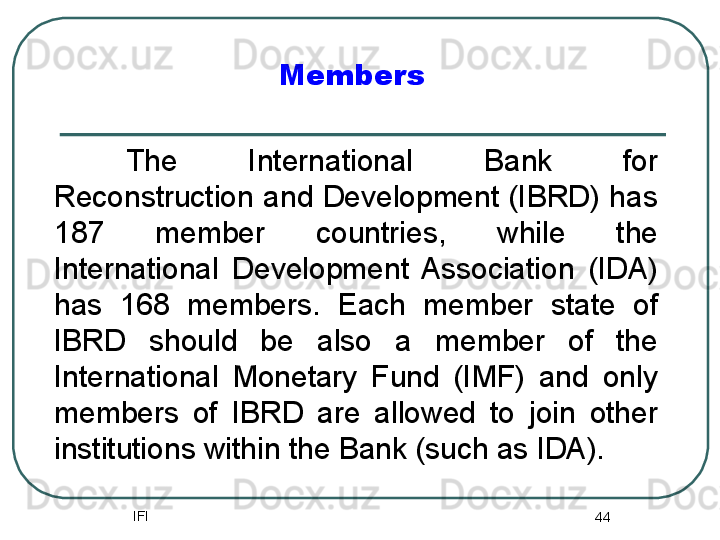 IFI
44Members
The  International  Bank  for 
Reconstruction and Development (IBRD) has 
187  member  countries,  while  the 
International  Development  Association  (IDA) 
has  168  members.  Each  member  state  of 
IBRD  should  be  also  a  member  of  the 
International  Monetary  Fund  (IMF)  and  only 
members  of  IBRD  are  allowed  to  join  other 
institutions within the Bank (such as IDA).