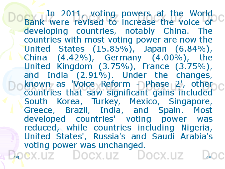 IFI 45In  201 1 ,  voting  powers  at  the  World 
Bank  were  revised  to  increase  the  voice  of 
developing  countries,  notably  China.  The 
countries with most voting power are now the 
United  States  (15.85%),  Japan  (6.84%), 
China  (4.42%),  Germany  (4.00%),  the 
United  Kingdom  (3.75%),  France  (3.75%), 
and  India  (2.91%).  Under  the  changes, 
known  as  'Voice  Reform  -  Phase  2',  other 
countries  that  saw  significant  gains  included 
South  Korea,  Turkey,  Mexico,  Singapore, 
Greece,  Brazil,  India,  and  Spain.  Most 
developed  countries'  voting  power  was 
reduced,  while  countries  including  Nigeria, 
United  States',  Russia's  and  Saudi  Arabia's 
voting power was unchanged.    