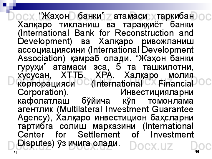 46
IFI “ Жаҳон  банки”  атамаси  таркибан 
Халқаро  тикланиш  ва  тараққиёт  банки 
(International  Bank  for  Reconstruction  and 
Development)  ва  Халқаро  ривожланиш 
ассоциациясини (International Development 
Association)  қамраб  олади.  “Жаҳон  банки 
гуруҳи”  атамаси  эса,  5  та  ташкилотни, 
хусусан,  ХТТБ,  ХРА,  Халқаро  молия 
корпорацияси  (International  Financial 
Corporation),  Инвестицияларни 
кафолатлаш  бўйича  кўп  томонлама 
агентлик  (Multilateral  Investment  Guarantee 
Agency),  Халқаро  инвестицион  баҳсларни 
тартибга  солиш  марказини  (International 
Center  for  Settlement  of  Investment 
Disputes) ўз ичига олади.