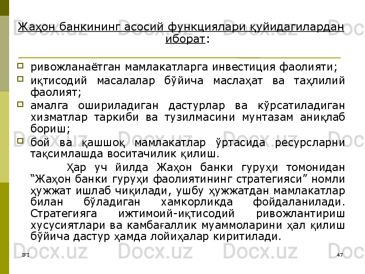 IFI 47Жа он банкиҳ нинг асосий функциялари  уйидагилардан 	қ
иборат :
ривожланаётган мамлакатларга инвестиция фаолияти;
и тисодий  масалалар  бўйича  масла ат  ва  та лилий 	
қ ҳ ҳ
фаолият;
амалга  ошириладиган  дастурлар  ва  кўрсатиладиган 
хизматлар  таркиби  ва  тузилмасини  мунтазам  ани лаб 	
қ
бориш;
бой  ва  ашшо   мамлакатлар  ўртасида  ресурсларни 	
қ қ
та симлашда воситачилик  илиш. 	
қ қ
ар  уч  йилда  Жа он  банки  гуру и  томонидан 	
Ҳ ҳ ҳ
“Жа он банки гуру и фаолиятининг стратегияси” номли 	
ҳ ҳ
ужжат ишлаб чи илади, ушбу  ужжатдан мамлакатлар 	
ҳ қ ҳ
билан  бўладиган  хамкорликда  фойдаланилади. 
Стратегияга  ижтимоий-и тисодий  ривожлантириш 	
қ
хусусиятлари ва камба аллик муаммоларини  ал  илиш 	
ғ ҳ қ
бўйича дастур  амда лойи алар киритилади.	
ҳ ҳ