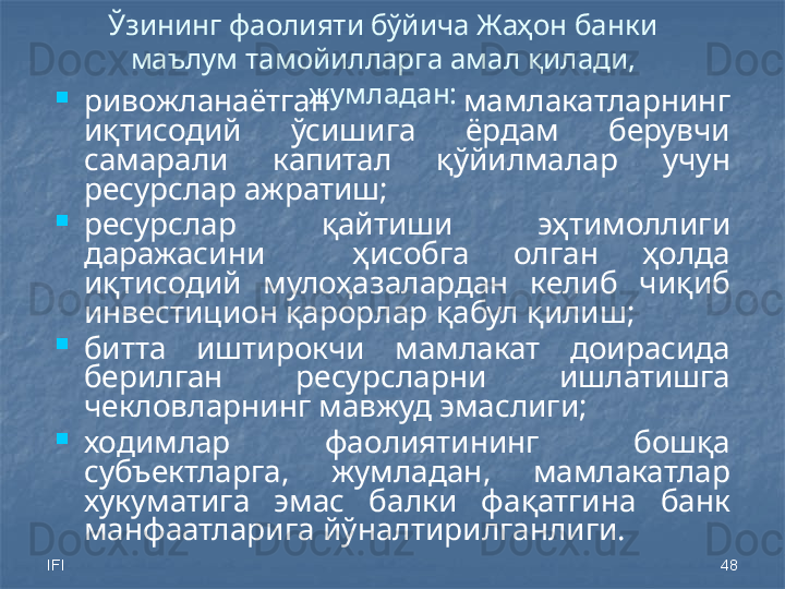 IFI 48Ўзининг фаолияти бўйича Жаҳон банки 
маълум тамойилларга амал қилади, 
жумладан:

ривожланаётган  мамлакатларнинг 
иқтисодий  ўсишига  ёрдам  берувчи 
самарали  капитал  қўйилмалар  учун 
ресурслар ажратиш;

ресурслар  қайтиши  эҳтимоллиги 
даражасини    ҳисобга  олган  ҳолда 
иқтисодий  мулоҳазалардан  келиб  чиқиб 
инвестицион қарорлар қабул қилиш;

битта  иштирокчи  мамлакат  доирасида 
берилган  ресурсларни  ишлатишга 
чекловларнинг мавжуд эмаслиги;

ходимлар  фаолиятининг  бошқа 
субъектларга,  жумладан,  мамлакатлар 
хукуматига  эмас  балки  фақатгина  банк 
манфаатларига йўналтирилганлиги. 