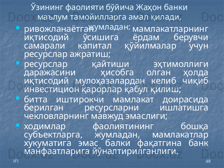 IFI 48Ўзининг фаолияти бўйича Жаҳон банки 
маълум тамойилларга амал қилади, 
жумладан:
ривожланаётган  мамлакатларнинг 
иқтисодий  ўсишига  ёрдам  берувчи 
самарали  капитал  қўйилмалар  учун 
ресурслар ажратиш;
ресурслар  қайтиши  эҳтимоллиги 
даражасини    ҳисобга  олган  ҳолда 
иқтисодий  мулоҳазалардан  келиб  чиқиб 
инвестицион қарорлар қабул қилиш;
битта  иштирокчи  мамлакат  доирасида 
берилган  ресурсларни  ишлатишга 
чекловларнинг мавжуд эмаслиги;
ходимлар  фаолиятининг  бошқа 
субъектларга,  жумладан,  мамлакатлар 
хукуматига  эмас  балки  фақатгина  банк 
манфаатларига йўналтирилганлиги.
