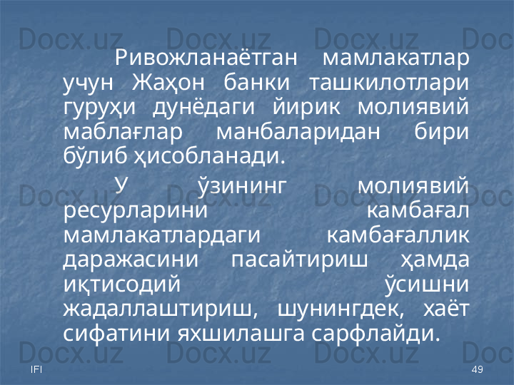 IFI 49Ривожланаётган  мамлакатлар 
учун  Жаҳон  банки  ташкилотлари 
гуруҳи  дунёдаги  йирик  молиявий 
маблағлар  манбаларидан  бири 
бўлиб ҳисобланади.
У  ўзининг  молиявий 
ресурларини  камбағал 
мамлакатлардаги  камбағаллик 
даражасини  пасайтириш  ҳамда 
иқтисодий  ўсишни 
жадаллаштириш,  шунингдек,  хаёт 
сифатини яхшилашга сарфлайди. 