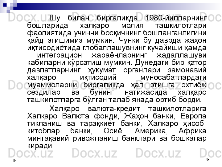 5
IFI Шу  билан  биргаликда  1980-йилларнинг 
бошларида  халқаро  молия  ташкилотлари 
фаолиятида учинчи босқичнинг бошланганлигини 
қайд  этишимиз  мумкин.  Чунки  бу  даврда  жаҳон 
иқтисодиётида глобаллашувнинг кучайиши ҳамда 
  интеграцион  жараёнларнинг  жадаллашуви 
кабиларни  кўрсатиш  мумкин.  Дунёдаги  бир  қатор 
давлатларнинг  ҳукумат  органлари  замонавий 
халқаро  иқтисодий  муносабатлардаги 
муаммоларни  биргаликда  ҳал  этишга  эҳтиёж 
сездилар  ва  бунинг  натижасида  халқаро 
ташкилотларга бўлган талаб янада ортиб борди. 
Халқаро  валюта-кредит  ташкилотларига 
Халқаро  Валюта  фонди,  Жаҳон  банки,  Европа 
тикланиш  ва  тараққиёт  банки,  Халқаро  ҳисоб-
китоблар  банки,  Осиё,  Америка,  Африка 
минтақавий  ривожланиш  банклари  ва  бошқалар 
киради. 