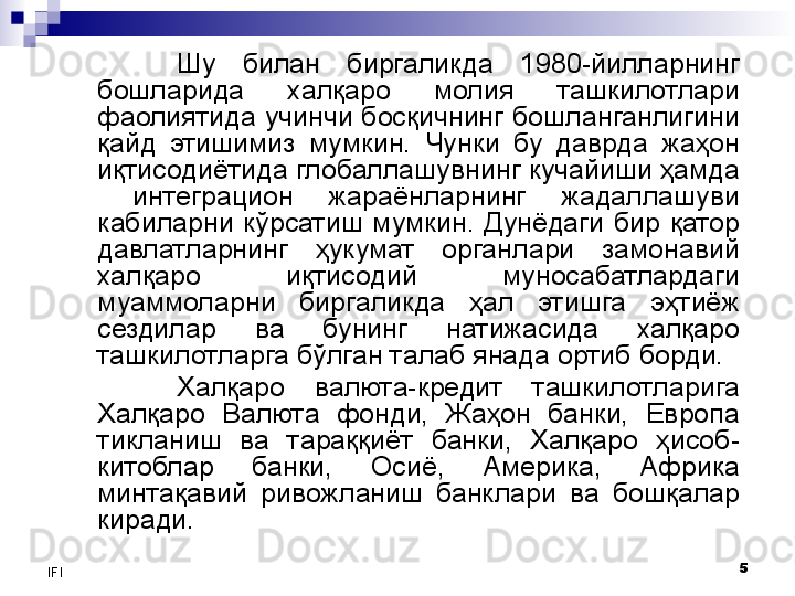 5
IFI Шу  билан  биргаликда  1980-йилларнинг 
бошларида  халқаро  молия  ташкилотлари 
фаолиятида учинчи босқичнинг бошланганлигини 
қайд  этишимиз  мумкин.  Чунки  бу  даврда  жаҳон 
иқтисодиётида глобаллашувнинг кучайиши ҳамда 
  интеграцион  жараёнларнинг  жадаллашуви 
кабиларни  кўрсатиш  мумкин.  Дунёдаги  бир  қатор 
давлатларнинг  ҳукумат  органлари  замонавий 
халқаро  иқтисодий  муносабатлардаги 
муаммоларни  биргаликда  ҳал  этишга  эҳтиёж 
сездилар  ва  бунинг  натижасида  халқаро 
ташкилотларга бўлган талаб янада ортиб борди. 
Халқаро  валюта-кредит  ташкилотларига 
Халқаро  Валюта  фонди,  Жаҳон  банки,  Европа 
тикланиш  ва  тараққиёт  банки,  Халқаро  ҳисоб-
китоблар  банки,  Осиё,  Америка,  Африка 
минтақавий  ривожланиш  банклари  ва  бошқалар 
киради.