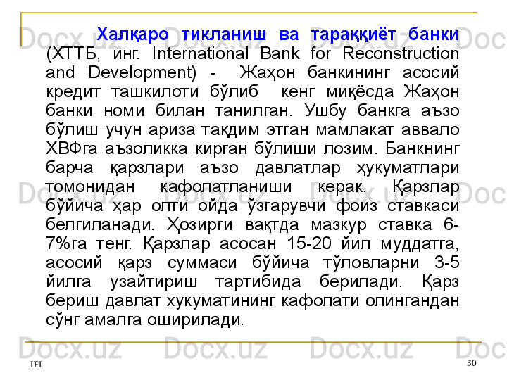 IFI 50Халқаро  тикланиш  ва  тараққиёт  банки  
(ХТТБ,  инг.  International  Bank  for  Reconstruction 
and  Development)  -    Жаҳон  банкининг  асосий 
кредит  ташкилоти  бўлиб    кенг  миқёсда  Жаҳон 
банки  номи  билан  танилган.  Ушбу  банкга  аъзо 
бўлиш  учун  ариза  тақдим  этган  мамлакат  аввало 
ХВФга  аъзоликка  кирган  бўлиши  лозим.  Банкнинг 
барча  қарзлари  аъзо  давлатлар  ҳукуматлари 
томонидан  кафолатланиши  керак.  Қарзлар 
бўйича  ҳар  олти  ойда  ўзгарувчи  фоиз  ставкаси 
белгиланади.  Ҳозирги  вақтда  мазкур  ставка  6-
7%га  тенг.  Қарзлар  асосан  15-20  йил  муддатга, 
асосий  қарз  суммаси  бўйича  тўловларни  3-5 
йилга  узайтириш  тартибида  берилади.  Қарз 
бериш давлат хукуматининг кафолати олингандан 
сўнг амалга оширилади.