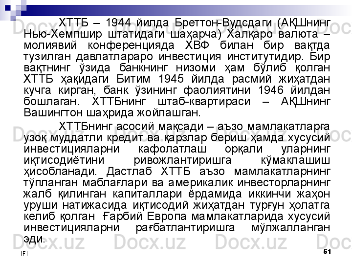 51
IFI ХТТБ  –  1944  йилда  Бреттон-Вудсдаги  (АҚШнинг 
Нью-Хемпшир  штатидаги  шаҳарча)  Халқаро  валюта  – 
молиявий  конференцияда  ХВФ  билан  бир  вақтда 
тузилган  давлатлараро  инвестиция  институтидир.  Бир 
вақтнинг  ўзида  банкнинг  низоми  ҳам  бўлиб  қолган 
ХТТБ  ҳақидаги  Битим  1945  йилда  расмий  жиҳатдан 
кучга  кирган,  банк  ўзининг  фаолиятини  1946  йилдан 
бошлаган.  ХТТБнинг  штаб-квартираси  –  АҚШнинг 
Вашингтон шаҳрида жойлашган.
ХТТБнинг асосий мақсади – аъзо мамлакатларга 
узоқ  муддатли  кредит  ва  қарзлар  бериш  ҳамда  хусусий 
инвестицияларни  кафолатлаш  орқали  уларнинг 
иқтисодиётини  ривожлантиришга  кўмаклашиш 
ҳисобланади.  Дастлаб  ХТТБ  аъзо  мамлакатларнинг 
тўпланган  маблағлари  ва  америкалик  инвесторларнинг 
жалб  қилинган  капиталлари  ёрдамида  иккинчи  жаҳон 
уруши  натижасида  иқтисодий  жиҳатдан  турғун  ҳолатга 
келиб  қолган    Ғарбий  Европа  мамлакатларида  хусусий 
инвестицияларни  рағбатлантиришга  мўлжалланган 
эди.
