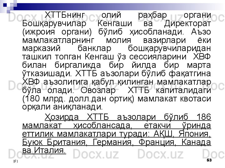 53
IFI ХТТБ нинг  олий  раҳбар  органи 
Бошқарувчилар  Кенгаши  ва  Директорат 
(ижроия  органи)  бўлиб  ҳисобланади.  Аъзо 
мамлакатларнинг  молия  вазирлари  ёки 
марказий  банклар  бошқарувчиларидан 
ташкил  топган  Кенгаш  ўз  сессияларини    ХВФ 
билан  биргаликда  бир  йилда  бир  марта 
ўтказишади. ХТТБ аъзолари бўлиб фақатгина 
ХВФ  аъзолигига  қабул  қилинган  мамлакатлар 
бўла  олади.  Овозлар    ХТТБ  капиталидаги 
(180  млрд.  долл.дан  ортиқ)  мамлакат  квотаси 
орқали аниқланади. 
Ҳозирда  ХТТБ  аъзолари  бўлиб  186 
мамлакат  ҳисоблансада,  етакчи  ўринда 
еттилик  мамлакатлари  туради:  АҚШ,  Япония, 
Буюк  Британия,  Германия,  Франция,  Канада 
ва Италия. 