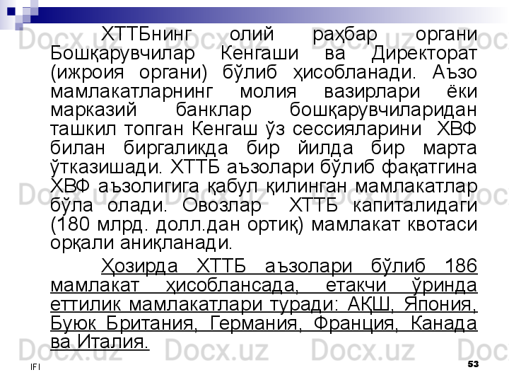 53
IFI ХТТБ нинг  олий  раҳбар  органи 
Бошқарувчилар  Кенгаши  ва  Директорат 
(ижроия  органи)  бўлиб  ҳисобланади.  Аъзо 
мамлакатларнинг  молия  вазирлари  ёки 
марказий  банклар  бошқарувчиларидан 
ташкил  топган  Кенгаш  ўз  сессияларини    ХВФ 
билан  биргаликда  бир  йилда  бир  марта 
ўтказишади. ХТТБ аъзолари бўлиб фақатгина 
ХВФ  аъзолигига  қабул  қилинган  мамлакатлар 
бўла  олади.  Овозлар    ХТТБ  капиталидаги 
(180  млрд.  долл.дан  ортиқ)  мамлакат  квотаси 
орқали аниқланади. 
Ҳозирда  ХТТБ  аъзолари  бўлиб  186 
мамлакат  ҳисоблансада,  етакчи  ўринда 
еттилик  мамлакатлари  туради:  АҚШ,  Япония, 
Буюк  Британия,  Германия,  Франция,  Канада 
ва Италия.