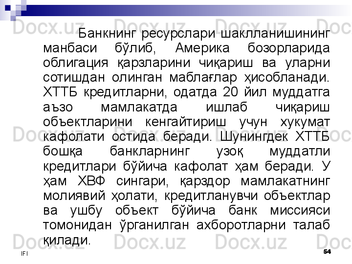 54
IFI Банкнинг  ресурслари  шаклланишининг 
манбаси  бўлиб,  Америка  бозорларида 
облигация  қарзларини  чиқариш  ва  уларни 
сотишдан  олинган  маблағлар  ҳисобланади. 
ХТТБ  кредитларни,  одатда  20  йил  муддатга 
аъзо  мамлакатда  ишлаб  чиқариш 
объектларини  кенгайтириш  учун  хукумат 
кафолати  остида  беради.  Шунингдек  ХТТБ 
бошқа  банкларнинг  узоқ  муддатли 
кредитлари  бўйича  кафолат  ҳам  беради.  У 
ҳам  ХВФ  сингари,  қарздор  мамлакатнинг 
молиявий  ҳолати,  кредитланувчи  объектлар 
ва  ушбу  объект  бўйича  банк  миссияси 
томонидан  ўрганилган  ахборотларни  талаб 
қилади.