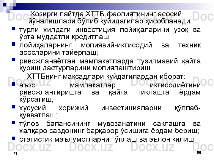 56
IFI Ҳозирги пайтда ХТТБ фаолиятининг асосий 
йўналишлари бўлиб қуйидагилар ҳисобланади:
турли  хилдаги  инвестиция  лойиҳаларини  узоқ  ва 
ўрта муддатли кредитлаш;
лойиҳаларнинг  молиявий-иқтисодий  ва  техник 
асосларини тайёрлаш ;
ривожланаётган  мамлакатларда  тузилмавий  қайта 
қуриш дастурларини молиялаштириш.
ХТТБнинг мақсадлари қуйдагилардан иборат:
аъзо  мамлакатлар  иқтисодиётини 
ривожлантиришга  ва  қайта  тиклашга  ёрдам 
кўрсатиш;
хусусий  хорижий  инвестицияларни  қўллаб-
қувватлаш;
тўлов  балансининг  мувозанатини  сақлашга  ва 
халқаро савдонинг барқарор ўсишига ёрдам бериш;
статистик маълумотларни тўплаш ва эълон қилиш.