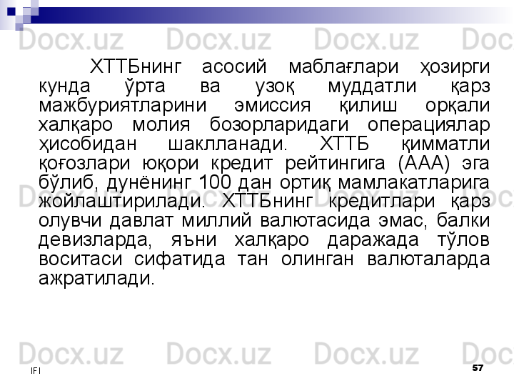 57
IFI ХТТБнинг  асосий  маблағлари  ҳозирги 
кунда  ўрта  ва  узоқ  муддатли  қарз 
мажбуриятларини  эмиссия  қилиш  орқали 
халқаро  молия  бозорларидаги  операциялар 
ҳисобидан  шаклланади.  ХТТБ  қимматли 
қоғозлари  юқори  кредит  рейтингига  (ААА)  эга 
бўлиб,  дунёнинг  100  дан  ортиқ  мамлакатларига 
жойлаштирилади.  ХТТБнинг  кредитлари  қарз 
олувчи  давлат  миллий  валютасида  эмас,  балки 
девизларда,  яъни  халқаро  даражада  тўлов 
воситаси  сифатида  тан  олинган  валюталарда 
ажратилади. 