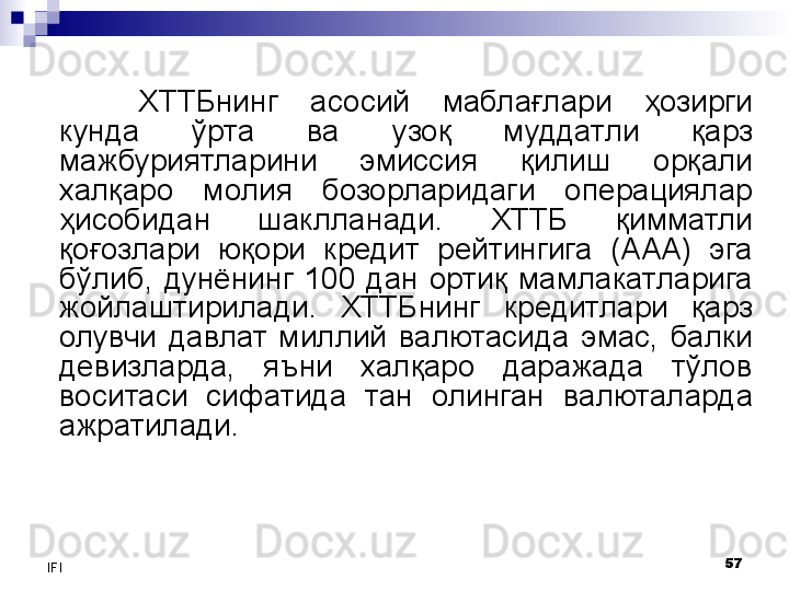 57
IFI ХТТБнинг  асосий  маблағлари  ҳозирги 
кунда  ўрта  ва  узоқ  муддатли  қарз 
мажбуриятларини  эмиссия  қилиш  орқали 
халқаро  молия  бозорларидаги  операциялар 
ҳисобидан  шаклланади.  ХТТБ  қимматли 
қоғозлари  юқори  кредит  рейтингига  (ААА)  эга 
бўлиб,  дунёнинг  100  дан  ортиқ  мамлакатларига 
жойлаштирилади.  ХТТБнинг  кредитлари  қарз 
олувчи  давлат  миллий  валютасида  эмас,  балки 
девизларда,  яъни  халқаро  даражада  тўлов 
воситаси  сифатида  тан  олинган  валюталарда 
ажратилади.