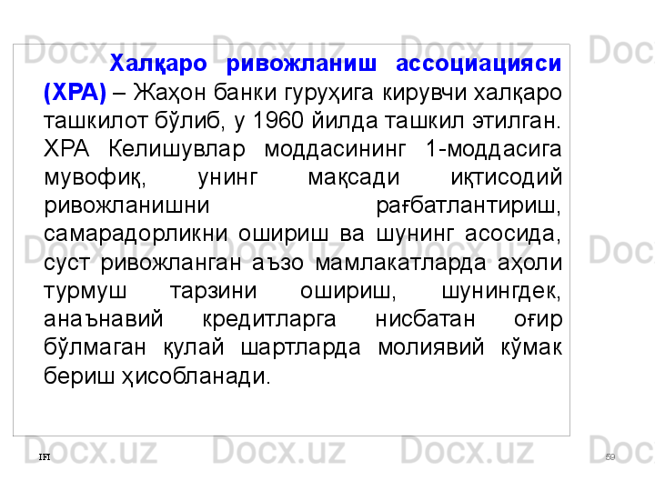 IFI 59Халқаро  ривожланиш  ассоциацияси 
(ХРА)   – Жаҳон банки гуруҳига кирувчи халқаро 
ташкилот бўлиб, у 1960 йилда ташкил этилган. 
ХРА  Келишувлар  моддасининг  1-моддасига 
мувофиқ,  унинг  мақсади  иқтисодий 
ривожланишни  рағбатлантириш, 
самарадорликни  ошириш  ва  шунинг  асосида, 
суст  ривожланган  аъзо  мамлакатларда  аҳоли 
турмуш  тарзини  ошириш,  шунингдек, 
анаънавий  кредитларга  нисбатан  оғир 
бўлмаган  қулай  шартларда  молиявий  кўмак 
бериш ҳисобланади.