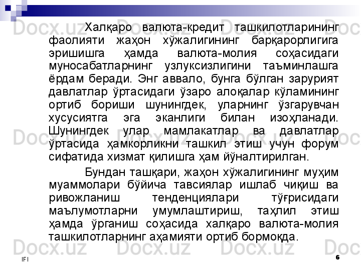6
IFI Халқаро  валюта-кредит  ташкилотларининг 
фаолияти  жаҳон  хўжалигининг  барқарорлигига 
эришишга  ҳамда  валюта-молия  соҳасидаги 
муносабатларнинг  узлуксизлигини  таъминлашга 
ёрдам  беради.  Энг  аввало,  бунга  бўлган  зарурият 
давлатлар  ўртасидаги  ўзаро  алоқалар  кўламининг 
ортиб  бориши  шунингдек,  уларнинг  ўзгарувчан 
хусусиятга  эга  эканлиги  билан  изоҳланади. 
Шунингдек  улар  мамлакатлар  ва  давлатлар 
ўртасида  ҳамкорликни  ташкил  этиш  учун  форум 
сифатида хизмат қилишга ҳам йўналтирилган. 
Бундан  ташқари,  жаҳон  хўжалигининг  муҳим 
муаммолари  бўйича  тавсиялар  ишлаб  чиқиш  ва 
ривожланиш  тенденциялари  тўғрисидаги 
маълумотларни  умумлаштириш,  таҳлил  этиш 
ҳамда  ўрганиш  соҳасида  халқаро  валюта-молия 
ташкилотларнинг аҳамияти ортиб бормоқда.