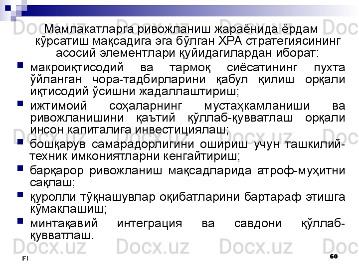 60
IFI Мамлакатларга ривожланиш жараёнида ёрдам 
кўрсатиш мақсадига эга бўлган ХРА стратегиясининг 
асосий элементлари қуйидагилардан иборат:

макроиқтисодий  ва  тармоқ  сиёсатининг  пухта 
ўйланган  чора-тадбирларини  қабул  қилиш  орқали 
иқтисодий ўсишни жадаллаштириш;

ижтимоий  соҳаларнинг  мустаҳкамланиши  ва 
ривожланишини  қаътий  қўллаб-қувватлаш  орқали 
инсон капиталига инвестициялаш;

бошқарув  самарадорлигини  ошириш  учун  ташкилий-
техник имкониятларни кенгайтириш;

барқарор  ривожланиш  мақсадларида  атроф-муҳитни 
сақлаш;

қуролли  тўқнашувлар  оқибатларини  бартараф  этишга 
кўмаклашиш;

минтақавий  интеграция  ва  савдони  қўллаб-
қувватлаш. 