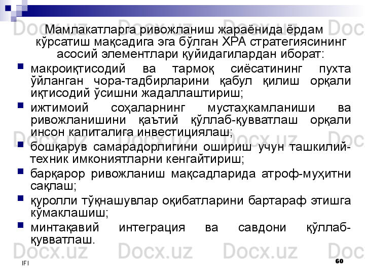 60
IFI Мамлакатларга ривожланиш жараёнида ёрдам 
кўрсатиш мақсадига эга бўлган ХРА стратегиясининг 
асосий элементлари қуйидагилардан иборат:
макроиқтисодий  ва  тармоқ  сиёсатининг  пухта 
ўйланган  чора-тадбирларини  қабул  қилиш  орқали 
иқтисодий ўсишни жадаллаштириш;
ижтимоий  соҳаларнинг  мустаҳкамланиши  ва 
ривожланишини  қаътий  қўллаб-қувватлаш  орқали 
инсон капиталига инвестициялаш;
бошқарув  самарадорлигини  ошириш  учун  ташкилий-
техник имкониятларни кенгайтириш;
барқарор  ривожланиш  мақсадларида  атроф-муҳитни 
сақлаш;
қуролли  тўқнашувлар  оқибатларини  бартараф  этишга 
кўмаклашиш;
минтақавий  интеграция  ва  савдони  қўллаб-
қувватлаш.