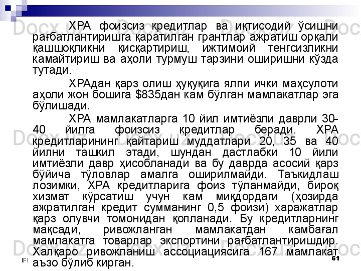 61
IFI ХРА  фоизсиз  кредитлар  ва  иқтисодий  ўсишни 
рағбатлантиришга қаратилган грантлар ажратиш орқали 
қашшоқликни  қисқартириш,  ижтимоий  тенгсизликни 
камайтириш  ва  аҳоли  турмуш  тарзини  оширишни  кўзда 
тутади.  
ХРАдан  қарз  олиш  ҳуқуқига  ялпи  ички  маҳсулоти 
аҳоли жон бошига  $835 дан кам бўлган мамлакатлар эга 
бўлишади.
ХРА  мамлакатларга  10  йил  имтиёзли  даврли  30-
40  йилга  фоизсиз  кредитлар  беради.  ХРА 
кредитларининг  қайтариш  муддатлари  20,  35  ва  40 
йилни  ташкил  этади,  шундан  дастлабки  10  йили 
имтиёзли  давр  ҳисобланади  ва  бу  даврда  асосий  қарз 
бўйича  тўловлар  амалга  оширилмайди.  Таъкидлаш 
лозимки,  ХРА  кредитларига  фоиз  тўланмайди,  бироқ 
хизмат  кўрсатиш  учун  кам  миқдордаги  (ҳозирда 
ажратилган  кредит  сумманинг  0,5  фоизи)  харажатлар 
қарз  олувчи  томонидан  қопланади.   Бу  кредитларнинг 
мақсади,  ривожланган  мамлакатдан  камбағал 
мамлакатга  товарлар  экспортини  рағбатлантиришдир. 
Халқаро  ривожланиш  ассоциациясига  167  мамлакат 
аъзо бўлиб кирган.