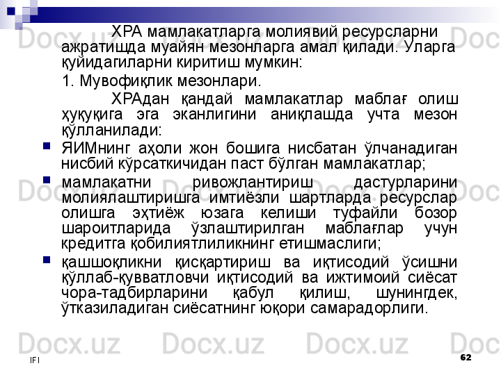 62
IFI ХРА мамлакатларга молиявий ресурсларни 
ажратишда муайян мезонларга амал қилади. У ларга 
қуйидагиларни киритиш мумкин:
1.  Мувофиқлик мезонлари. 
ХРАдан  қандай  мамлакатлар  маблағ  олиш 
ҳуқуқига  эга  эканлигини  аниқлашда  учта  мезон 
қўлланилади:

ЯИМнинг  аҳоли  жон  бошига  нисбатан  ўлчанадиган 
нисбий кўрсаткичидан паст бўлган мамлакатлар;

мамлакатни  ривожлантириш  дастурларини 
молиялаштиришга  имтиёзли  шартларда  ресурслар 
олишга  эҳтиёж  юзага  келиши  туфайли  бозор 
шароитларида  ўзлаштирилган  маблағлар  учун 
кредитга қобилиятлиликнинг етишмаслиги;

қашшоқликни  қисқартириш  ва  иқтисодий  ўсишни 
қўллаб-қувватловчи  иқтисодий  ва  ижтимоий  сиёсат 
чора-тадбирларини  қабул  қилиш,  шунингдек, 
ўтказиладиган сиёсатнинг юқори самарадорлиги. 