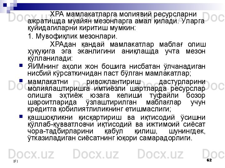 62
IFI ХРА мамлакатларга молиявий ресурсларни 
ажратишда муайян мезонларга амал қилади. У ларга 
қуйидагиларни киритиш мумкин:
1.  Мувофиқлик мезонлари. 
ХРАдан  қандай  мамлакатлар  маблағ  олиш 
ҳуқуқига  эга  эканлигини  аниқлашда  учта  мезон 
қўлланилади:
ЯИМнинг  аҳоли  жон  бошига  нисбатан  ўлчанадиган 
нисбий кўрсаткичидан паст бўлган мамлакатлар;
мамлакатни  ривожлантириш  дастурларини 
молиялаштиришга  имтиёзли  шартларда  ресурслар 
олишга  эҳтиёж  юзага  келиши  туфайли  бозор 
шароитларида  ўзлаштирилган  маблағлар  учун 
кредитга қобилиятлиликнинг етишмаслиги;
қашшоқликни  қисқартириш  ва  иқтисодий  ўсишни 
қўллаб-қувватловчи  иқтисодий  ва  ижтимоий  сиёсат 
чора-тадбирларини  қабул  қилиш,  шунингдек, 
ўтказиладиган сиёсатнинг юқори самарадорлиги.