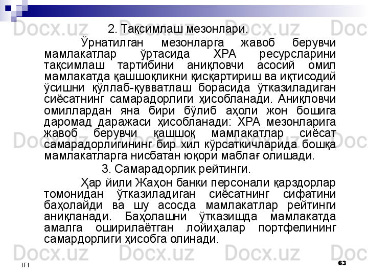 63
IFI 2. Тақсим лаш мезонлари.
Ўрнатилган  мезонларга  жавоб  берувчи 
мамлакатлар  ўртасида  ХРА  ресурсларини 
тақсимлаш  тартибини  аниқловчи  асосий  омил 
мамлакатда қашшоқликни қисқартириш ва иқтисодий 
ўсишни  қўллаб-қувватлаш  борасида  ўтказиладиган 
сиёсатнинг  самарадорлиги  ҳисобланади.  Аниқловчи 
омиллардан  яна  бири  бўлиб  аҳоли  жон  бошига 
даромад  даражаси  ҳисобланади:  ХРА  мезонларига 
жавоб  берувчи  қашшоқ  мамлакатлар  сиёсат 
самарадорлигининг  бир  хил  кўрсаткичларида  бошқа 
мамлакатларга нисбатан юқори маблағ олишади.
3. Самарадорлик рейтинги. 
Ҳар йили Жаҳон банки персонали қарздорлар 
томонидан  ўтказиладиган  сиёсатнинг  сифатини 
баҳолайди  ва  шу  асосда  мамлакатлар  рейтинги 
аниқланади.  Баҳолашни  ўтказишда  мамлакатда 
амалга  оширилаётган  лойиҳалар  портфелининг 
самардорлиги ҳисобга олинади.  