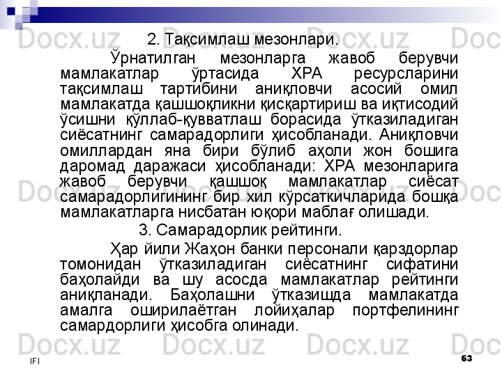 63
IFI 2. Тақсим лаш мезонлари.
Ўрнатилган  мезонларга  жавоб  берувчи 
мамлакатлар  ўртасида  ХРА  ресурсларини 
тақсимлаш  тартибини  аниқловчи  асосий  омил 
мамлакатда қашшоқликни қисқартириш ва иқтисодий 
ўсишни  қўллаб-қувватлаш  борасида  ўтказиладиган 
сиёсатнинг  самарадорлиги  ҳисобланади.  Аниқловчи 
омиллардан  яна  бири  бўлиб  аҳоли  жон  бошига 
даромад  даражаси  ҳисобланади:  ХРА  мезонларига 
жавоб  берувчи  қашшоқ  мамлакатлар  сиёсат 
самарадорлигининг  бир  хил  кўрсаткичларида  бошқа 
мамлакатларга нисбатан юқори маблағ олишади.
3. Самарадорлик рейтинги. 
Ҳар йили Жаҳон банки персонали қарздорлар 
томонидан  ўтказиладиган  сиёсатнинг  сифатини 
баҳолайди  ва  шу  асосда  мамлакатлар  рейтинги 
аниқланади.  Баҳолашни  ўтказишда  мамлакатда 
амалга  оширилаётган  лойиҳалар  портфелининг 
самардорлиги ҳисобга олинади.