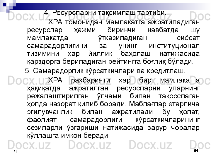 64
IFI 4. Ресурсларни тақсимлаш  тартиби. 
ХРА  томонидан  мамлакатга  ажратиладиган 
ресурслар  ҳажми  биринчи  навбатда  шу 
мамлакатда  ўтказиладиган  сиёсат 
самарадорлигини  ва  унинг  институционал 
тизимини  ҳар  йиллик  баҳолаш  натижасида 
қарздорга бериладиган рейтингга боғлиқ бўлади. 
5.  Самарадорлик кўрсаткичлари ва кредитлаш. 
ХРА  раҳбарияти  ҳар  бир  мамлакатга 
ҳақиқатда  ажратилган  ресурсларни  уларнинг 
режалаштирилган  ўлчами  билан  тақосслаган 
ҳолда назорат қилиб боради. Маблағлар етарлича 
эгилувчанлик  билан  ажратилади  бу  ҳолат, 
фаолият  самарадорлиги  кўрсаткичларининг 
сезиларли  ўзгариши  натижасида  зарур  чоралар 
қўллашга имкон беради.  