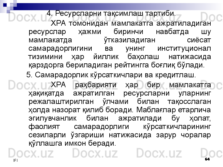 64
IFI 4. Ресурсларни тақсимлаш  тартиби. 
ХРА  томонидан  мамлакатга  ажратиладиган 
ресурслар  ҳажми  биринчи  навбатда  шу 
мамлакатда  ўтказиладиган  сиёсат 
самарадорлигини  ва  унинг  институционал 
тизимини  ҳар  йиллик  баҳолаш  натижасида 
қарздорга бериладиган рейтингга боғлиқ бўлади. 
5.  Самарадорлик кўрсаткичлари ва кредитлаш. 
ХРА  раҳбарияти  ҳар  бир  мамлакатга 
ҳақиқатда  ажратилган  ресурсларни  уларнинг 
режалаштирилган  ўлчами  билан  тақосслаган 
ҳолда назорат қилиб боради. Маблағлар етарлича 
эгилувчанлик  билан  ажратилади  бу  ҳолат, 
фаолият  самарадорлиги  кўрсаткичларининг 
сезиларли  ўзгариши  натижасида  зарур  чоралар 
қўллашга имкон беради.