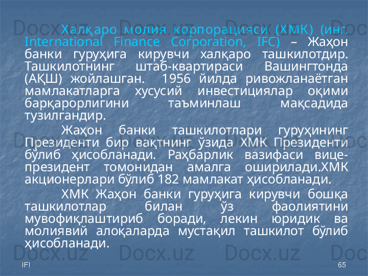 IFI 65Х алқ аро  м олия  к орпорацияси  (Х МК )   (инг. 
International  Finance  Corporation,  IFC)   –  Жаҳон 
банки  гуруҳига  кирувчи  халқаро  ташкилотдир. 
Ташкилотнинг  штаб-квартираси  Вашингтонда 
(АҚШ)  жойлашган.    1956  йилда  ривожланаётган 
мамлакатларга  хусусий  инвестициялар  оқими 
барқарорлигини  таъминлаш  мақсадида 
тузилгандир. 
Жаҳон  банки  ташкилотлари  гуруҳининг 
Президенти  бир  вақтнинг  ўзида  ХМК  Президенти 
бўлиб  ҳисобланади.  Раҳбарлик  вазифаси  вице-
президент  томонидан  амалга  оширилади.ХМК 
акционерлари бўлиб 182 мамлакат ҳисобланади.
ХМК  Жаҳон  банки  гуруҳига  кирувчи  бошқа 
ташкилотлар  билан  ўз  фаолиятини 
мувофиқлаштириб  боради,  лекин  юридик  ва 
молиявий  алоқаларда  мустақил  ташкилот  бўлиб 
ҳисобланади. 