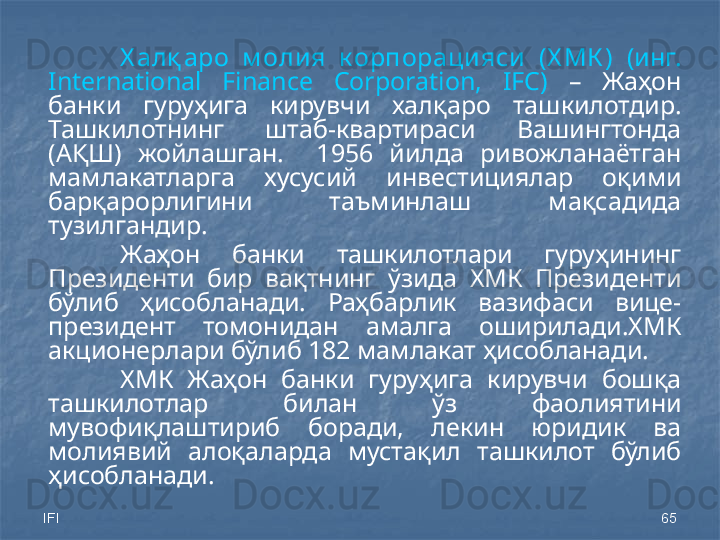 IFI 65Х алқ аро  м олия  к орпорацияси  (Х МК )   (инг. 
International  Finance  Corporation,  IFC)   –  Жаҳон 
банки  гуруҳига  кирувчи  халқаро  ташкилотдир. 
Ташкилотнинг  штаб-квартираси  Вашингтонда 
(АҚШ)  жойлашган.    1956  йилда  ривожланаётган 
мамлакатларга  хусусий  инвестициялар  оқими 
барқарорлигини  таъминлаш  мақсадида 
тузилгандир. 
Жаҳон  банки  ташкилотлари  гуруҳининг 
Президенти  бир  вақтнинг  ўзида  ХМК  Президенти 
бўлиб  ҳисобланади.  Раҳбарлик  вазифаси  вице-
президент  томонидан  амалга  оширилади.ХМК 
акционерлари бўлиб 182 мамлакат ҳисобланади.
ХМК  Жаҳон  банки  гуруҳига  кирувчи  бошқа 
ташкилотлар  билан  ўз  фаолиятини 
мувофиқлаштириб  боради,  лекин  юридик  ва 
молиявий  алоқаларда  мустақил  ташкилот  бўлиб 
ҳисобланади.