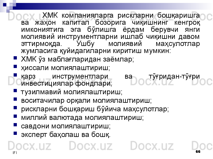 66
IFI ХМК  компанияларга  рискларни  бошқаришга 
ва  жаҳон  капитал  бозорига  чиқишнинг  кенгроқ 
имкониятига  эга  бўлишга  ёрдам  берувчи   янги 
молиявий  инструментларни  ишлаб  чиқишни  давом 
эттирмоқда.  Ушбу  молиявий  маҳсулотлар 
жумласига  қ уйидагиларни киритиш мумкин:
ХМК ўз маблағларидан заёмлар;
ҳиссали молиялаштириш;
қарз  инструментлари  ва  тўғридан-тўғри 
инвестициялар фондлари;
тузилмавий  молиялаштириш;
воситачилар  орқали молиялаштириш;
рискларни бошқариш бўйича маҳсулотлар;
миллий валютада  молиялаштириш;
савдони молиялаштириш;
эксперт баҳолаш  ва бошқ .