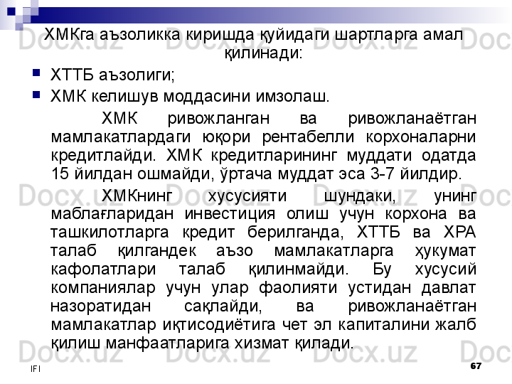 67
IFI ХМКга аъзоликка киришда қуйидаги шартларга амал 
қилинади:

ХТТБ аъзолиги;

ХМК келишув моддасини имзолаш.
ХМК  ривожланган  ва  ривожланаётган 
мамлакатлардаги  юқори  рентабелли  корхоналарни 
кредитлайди.  ХМК  кредитларининг  муддати  одатда 
15 йилдан ошмайди, ўртача муддат эса 3-7 йилдир.
ХМКнинг  хусусияти  шундаки,  унинг 
маблағларидан  инвестиция  олиш  учун  корхона  ва 
ташкилотларга  кредит  берилганда,  ХТТБ  ва  ХРА 
талаб  қилгандек  аъзо  мамлакатларга  ҳукумат 
кафолатлари  талаб  қилинмайди.  Бу  хусусий 
компаниялар  учун  улар  фаолияти  устидан  давлат 
назоратидан  сақлайди,  ва  ривожланаётган 
мамлакатлар  иқтисодиётига  чет  эл  капиталини  жалб 
қилиш манфаатларига хизмат қилади. 