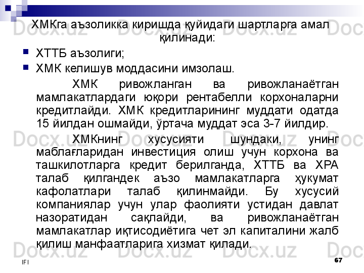 67
IFI ХМКга аъзоликка киришда қуйидаги шартларга амал 
қилинади:
ХТТБ аъзолиги;
ХМК келишув моддасини имзолаш.
ХМК  ривожланган  ва  ривожланаётган 
мамлакатлардаги  юқори  рентабелли  корхоналарни 
кредитлайди.  ХМК  кредитларининг  муддати  одатда 
15 йилдан ошмайди, ўртача муддат эса 3-7 йилдир.
ХМКнинг  хусусияти  шундаки,  унинг 
маблағларидан  инвестиция  олиш  учун  корхона  ва 
ташкилотларга  кредит  берилганда,  ХТТБ  ва  ХРА 
талаб  қилгандек  аъзо  мамлакатларга  ҳукумат 
кафолатлари  талаб  қилинмайди.  Бу  хусусий 
компаниялар  учун  улар  фаолияти  устидан  давлат 
назоратидан  сақлайди,  ва  ривожланаётган 
мамлакатлар  иқтисодиётига  чет  эл  капиталини  жалб 
қилиш манфаатларига хизмат қилади.