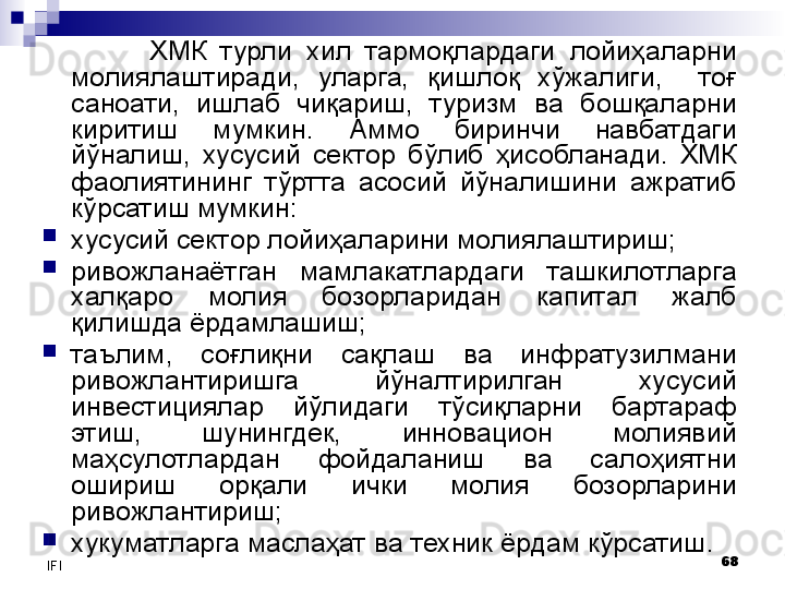 68
IFI ХМК  турли  хил  тармоқлардаги  лойиҳаларни 
молиялаштиради,  уларга,  қишлоқ  хўжалиги,    тоғ 
саноати,  ишлаб  чиқариш,  туризм  ва  бошқаларни 
киритиш  мумкин.  Аммо  биринчи  навбатдаги 
йўналиш,  хусусий  сектор  бўлиб  ҳисобланади.  ХМК 
фаолиятининг  тўртта  асосий  йўналишини  ажратиб 
кўрсатиш мумкин:

хусусий сектор лойиҳаларини молиялаштириш;

ривожланаётган  мамлакатлардаги  ташкилотларга 
халқаро  молия  бозорларидан  капитал  жалб 
қилишда ёрдамлашиш;

таълим,  соғлиқни  сақлаш  ва  инфратузилмани 
ривожлантиришга  йўналтирилган  хусусий 
инвестициялар  йўлидаги  тўсиқларни  бартараф 
этиш,  шунингдек,  инновацион  молиявий 
маҳсулотлардан  фойдаланиш  ва  салоҳиятни 
ошириш  орқали  ички  молия  бозорларини 
ривожлантириш;

хукуматларга маслаҳат ва техник ёрдам кўрсатиш . 