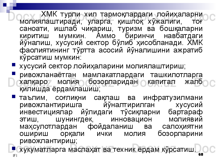 68
IFI ХМК  турли  хил  тармоқлардаги  лойиҳаларни 
молиялаштиради,  уларга,  қишлоқ  хўжалиги,    тоғ 
саноати,  ишлаб  чиқариш,  туризм  ва  бошқаларни 
киритиш  мумкин.  Аммо  биринчи  навбатдаги 
йўналиш,  хусусий  сектор  бўлиб  ҳисобланади.  ХМК 
фаолиятининг  тўртта  асосий  йўналишини  ажратиб 
кўрсатиш мумкин:
хусусий сектор лойиҳаларини молиялаштириш;
ривожланаётган  мамлакатлардаги  ташкилотларга 
халқаро  молия  бозорларидан  капитал  жалб 
қилишда ёрдамлашиш;
таълим,  соғлиқни  сақлаш  ва  инфратузилмани 
ривожлантиришга  йўналтирилган  хусусий 
инвестициялар  йўлидаги  тўсиқларни  бартараф 
этиш,  шунингдек,  инновацион  молиявий 
маҳсулотлардан  фойдаланиш  ва  салоҳиятни 
ошириш  орқали  ички  молия  бозорларини 
ривожлантириш;
хукуматларга маслаҳат ва техник ёрдам кўрсатиш .