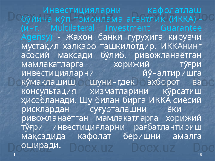 IFI 69Инвести ци яларни   к аф олатлаш  
бў йи ча  к ў п  том онлам а  агентли к   (ИККА)  - 
(инг.  Multilateral  Investment  Guarantee 
Agensy)   -  Жаҳон  банки  гуруҳига  кирувчи 
мустақил  халқаро  ташкилотдир.  ИККАнинг 
асосий  мақсади  бўлиб,  ривожланаётган 
мамлакатларга  хорижий  тўғри 
инвестицияларни  йўналтиришга 
кўмаклашиш,  шунингдек  ахборот  ва 
консультация  хизматларини  кўрсатиш 
ҳисобланади.  Шу  билан  бирга  ИККА сиёсий 
рисклардан  суғурталашни  ёки   
ривожланаётган  мамлакатларга  хорижий 
тўғри  инвестицияларни  рағбатлантириш 
мақсадида  кафолат  беришни  амалга 
оширади. 