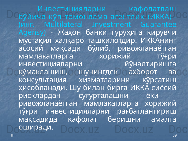 IFI 69Инвести ци яларни   к аф олатлаш  
бў йи ча  к ў п  том онлам а  агентли к   (ИККА)  - 
(инг.  Multilateral  Investment  Guarantee 
Agensy)   -  Жаҳон  банки  гуруҳига  кирувчи 
мустақил  халқаро  ташкилотдир.  ИККАнинг 
асосий  мақсади  бўлиб,  ривожланаётган 
мамлакатларга  хорижий  тўғри 
инвестицияларни  йўналтиришга 
кўмаклашиш,  шунингдек  ахборот  ва 
консультация  хизматларини  кўрсатиш 
ҳисобланади.  Шу  билан  бирга  ИККА сиёсий 
рисклардан  суғурталашни  ёки   
ривожланаётган  мамлакатларга  хорижий 
тўғри  инвестицияларни  рағбатлантириш 
мақсадида  кафолат  беришни  амалга 
оширади.