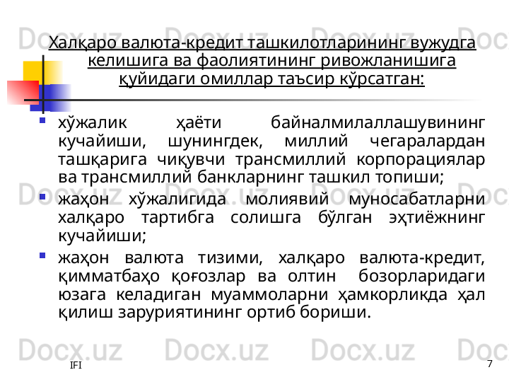 IFI 7Халқаро валюта-кредит ташкилотларининг вужудга 
келишига ва фаолиятининг ривожланишига 
қуйидаги омиллар таъсир кўрсатган:

хўжалик  ҳаёти  байналмилаллашувининг 
кучайиши,  шунингдек,  миллий  чегаралардан 
ташқарига  чиқувчи  трансмиллий  корпорациялар 
ва трансмиллий банкларнинг ташкил топиши;

жаҳон  хўжалигида  молиявий  муносабатларни 
халқаро  тартибга  солишга  бўлган  эҳтиёжнинг 
кучайиши;

жаҳон  валюта  тизими,  халқаро  валюта-кредит, 
қимматбаҳо  қоғозлар  ва  олтин    бозорларидаги 
юзага  келадиган  муаммоларни  ҳамкорликда  ҳал 
қилиш заруриятининг ортиб бориши. 