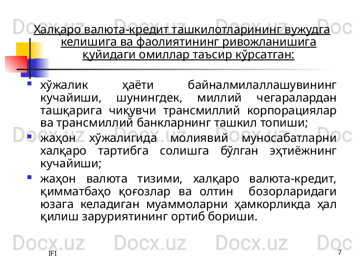 IFI 7Халқаро валюта-кредит ташкилотларининг вужудга 
келишига ва фаолиятининг ривожланишига 
қуйидаги омиллар таъсир кўрсатган:
хўжалик  ҳаёти  байналмилаллашувининг 
кучайиши,  шунингдек,  миллий  чегаралардан 
ташқарига  чиқувчи  трансмиллий  корпорациялар 
ва трансмиллий банкларнинг ташкил топиши;
жаҳон  хўжалигида  молиявий  муносабатларни 
халқаро  тартибга  солишга  бўлган  эҳтиёжнинг 
кучайиши;
жаҳон  валюта  тизими,  халқаро  валюта-кредит, 
қимматбаҳо  қоғозлар  ва  олтин    бозорларидаги 
юзага  келадиган  муаммоларни  ҳамкорликда  ҳал 
қилиш заруриятининг ортиб бориши.